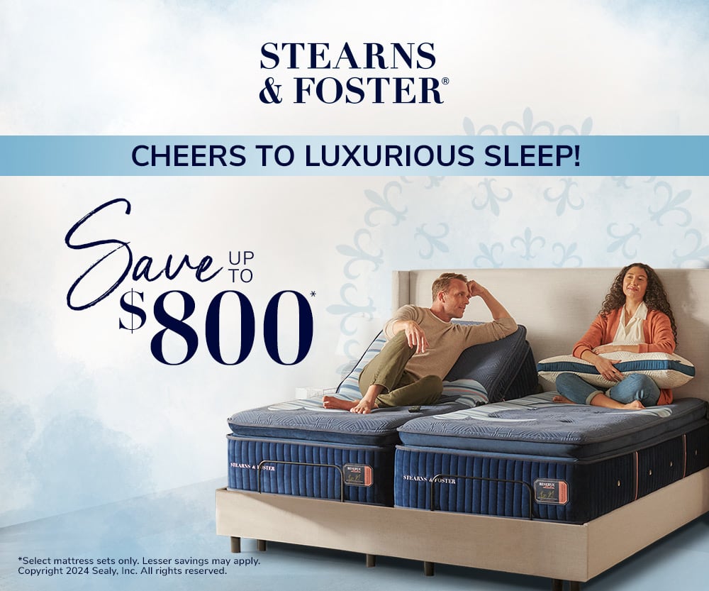 Stearns & Foster® CHEERS TO LUXURIOUS SLEEP! Save UP TO $800* SHOP NOW *select mattress sets only. Lesser savings may apply. Copyright 2024 Sealy, Inc. All rights reserved.