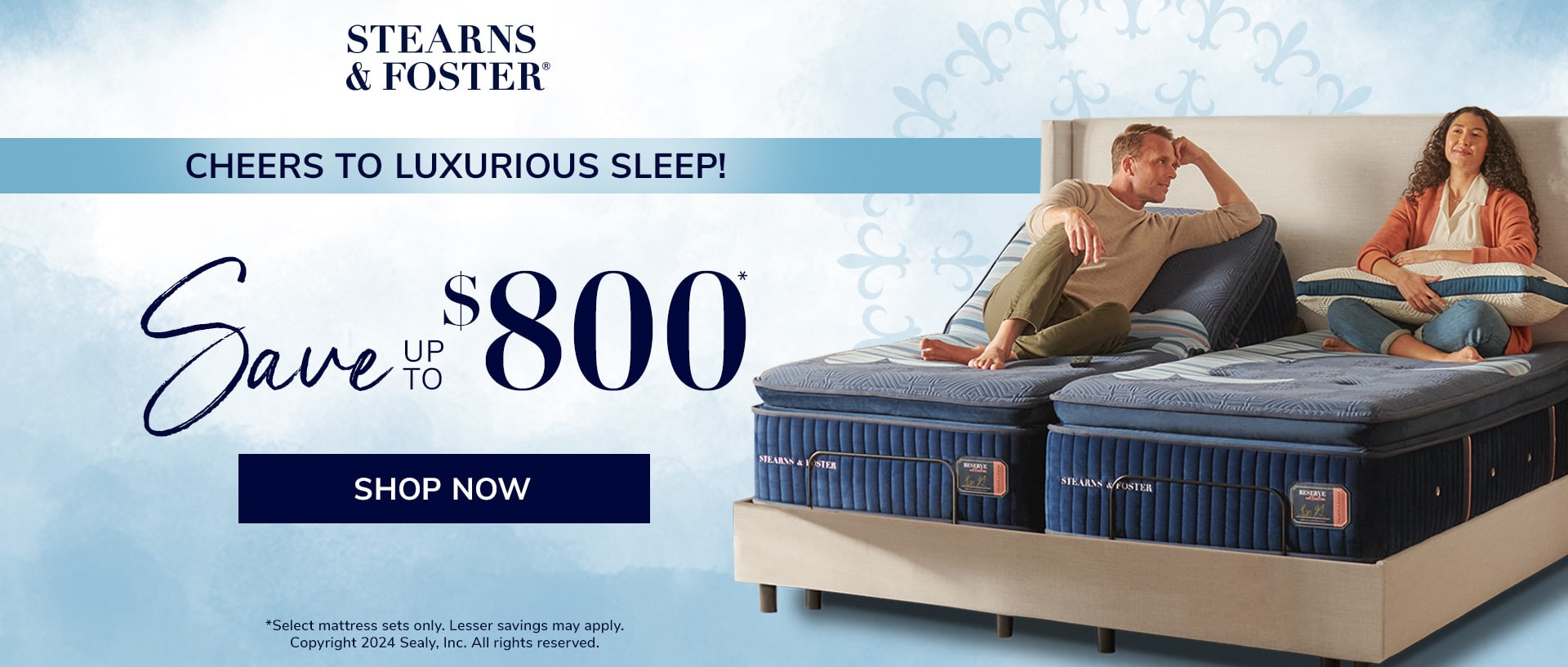 Stearns & Foster® CHEERS TO LUXURIOUS SLEEP! Save UP TO $800* SHOP NOW *select mattress sets only. Lesser savings may apply. Copyright 2024 Sealy, Inc. All rights reserved.