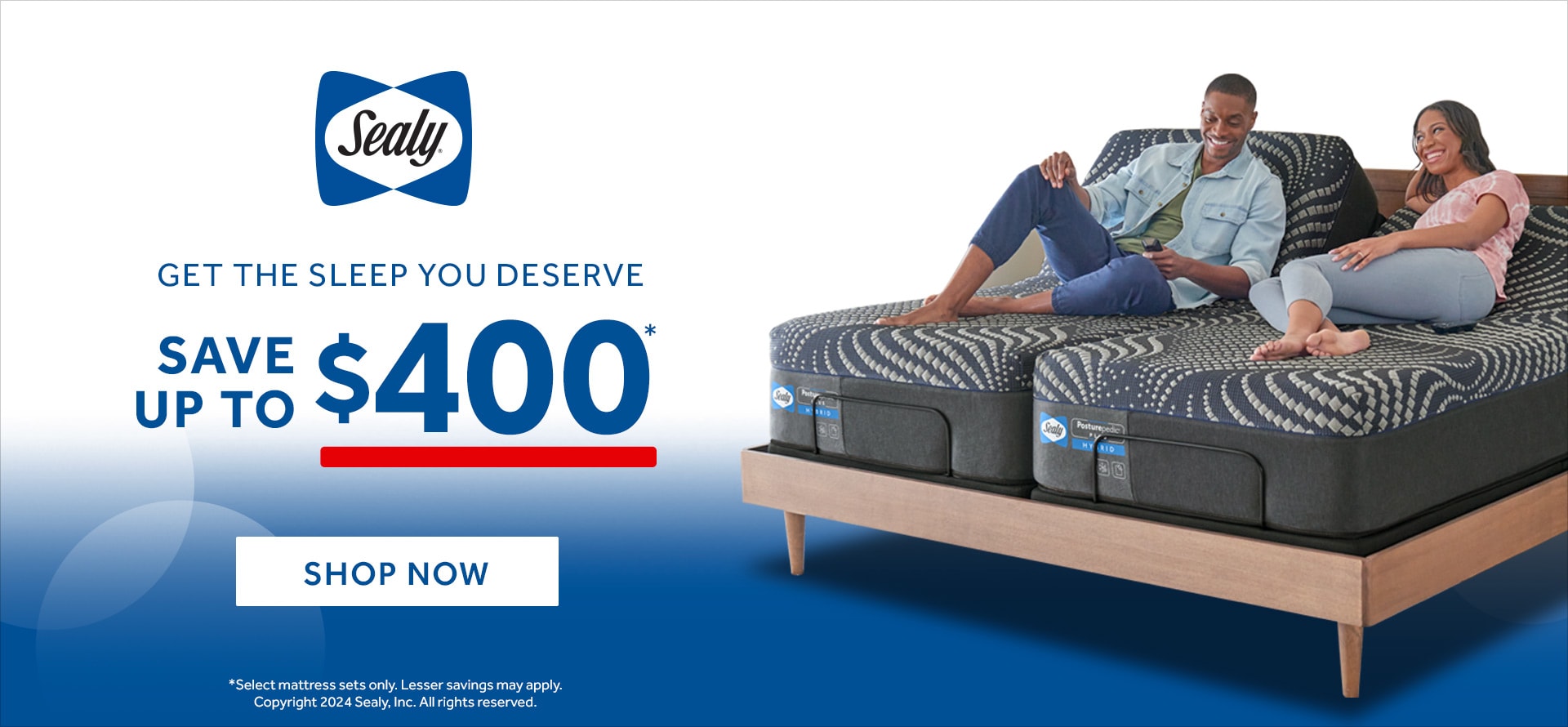 Sealy GET THE SLEEP YOU DESERVE SAVE UP TO $400* SHOP NOW *Select mattress sets only. Lesser savings may apply. Copyright 2023 Sealy, Inc. All rights reserved.