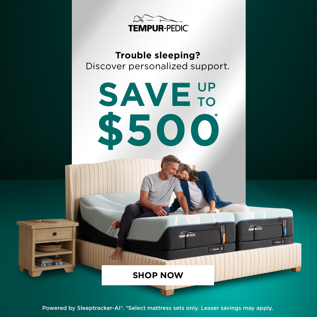 Tempur-Pedic Trouble sleeping? Discover personalized support. SAVE UP TO $500* SHOP NOW Powered by Sleeptracker-AI. *Select mattress sets only. Lesser Savings may apply.