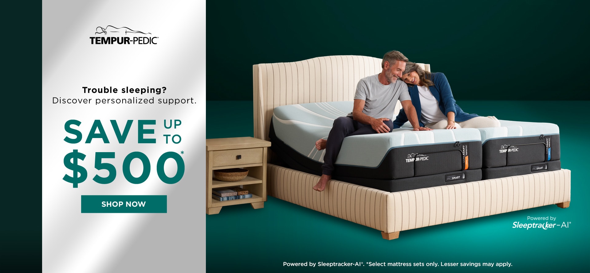 Tempur-Pedic Trouble sleeping? Discover personalized support. SAVE UP TO $500* SHOP NOW Powered by Sleeptracker-AI. *Select mattress sets only. Lesser Savings may apply.