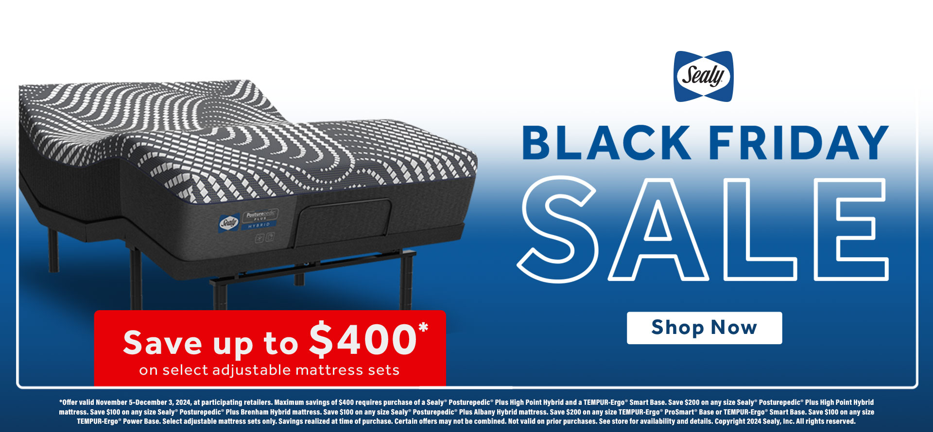 Sealy Black Friday Sale. Save up to $400 on select adjustable mattresses. Shop Now. Offer valid November 5–December 3, 2024, at participating retailers. Maximum savings of $400 requires purchase of a Sealy® Posturepedic® Plus High Point Hybrid and a TEMPUR-Ergo® Smart Base. Save $200 on any size Sealy® Posturepedic® Plus High Point Hybrid mattress. Save $100 on any size Sealy® Posturepedic® Plus Brenham Hybrid mattress. Save $100 on any size Sealy® Posturepedic® Plus Albany Hybrid mattress. Save $200 on any size TEMPUR-Ergo® ProSmart® Base or TEMPUR-Ergo® Smart Base. Save $100 on any size TEMPUR-Ergo® Power Base. Select adjustable mattress sets only. Savings realized at time of purchase. Certain offers may not be combined. Not valid on prior purchases. See store for availability and details. Copyright 2024 Sealy, Inc. All rights reserved.   