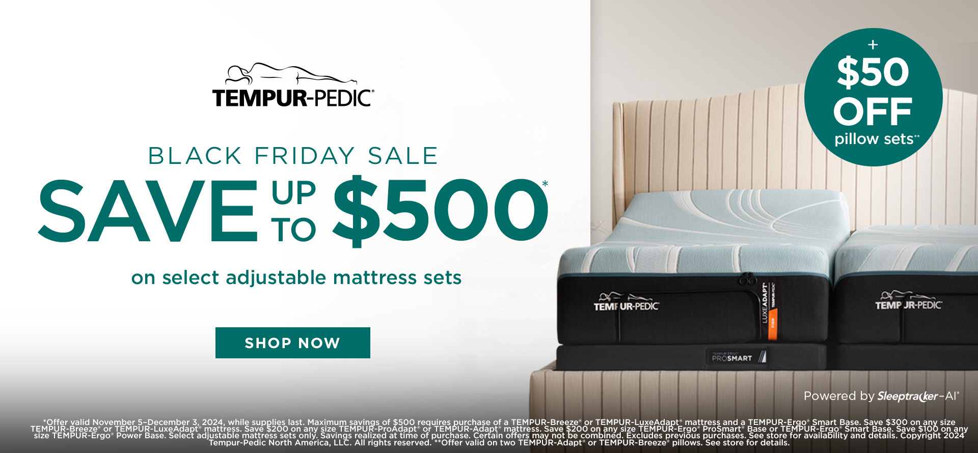 Tempur-Pedic. Black Friday Sale. Save up to $500 on select adjustable mattress sets. Shop Now. + $50 Off Pillow Sets. *Offer valid November 5–December 3, 2024, while supplies last. Maximum savings of $500 requires purchase of a TEMPUR-Breeze® or TEMPUR-LuxeAdapt® mattress and a TEMPUR-Ergo® Smart Base. Save $300 on any size TEMPUR-Breeze® or TEMPUR-LuxeAdapt® mattress. Save $200 on any size TEMPUR-ProAdapt® or TEMPUR-Adapt® mattress. Save $200 on any size TEMPUR-Ergo® ProSmart® Base or TEMPUR-Ergo® Smart Base. Save $100 on any size TEMPUR-Ergo® Power Base. Select adjustable mattress sets only. Savings realized at time of purchase. Certain offers may not be combined. Excludes previous purchases. See store for availability and details. Copyright 2024 Tempur-Pedic North America, LLC. All rights reserved. **Offer valid on two TEMPUR-Adapt® or TEMPUR-Breeze® pillows. See store for details.