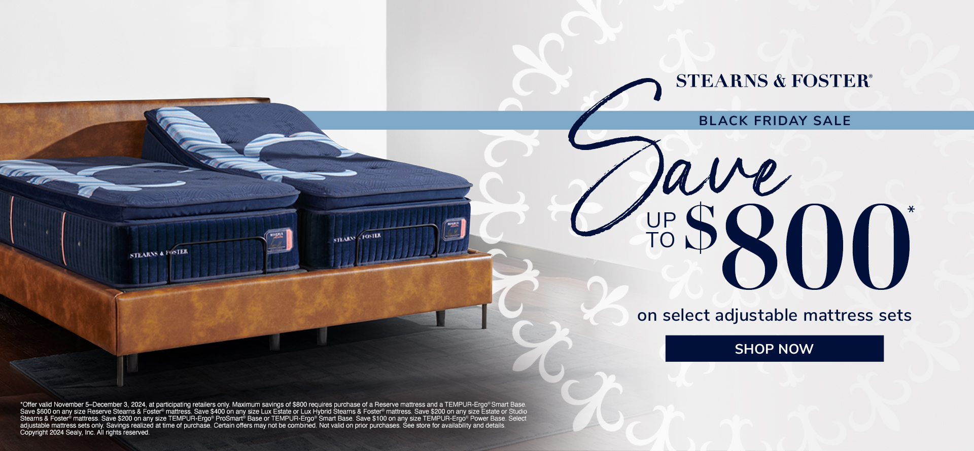 Stearns & Foster. Black Friday. Save up to $800 on select adjustable mattress sets. Shop Now. *Offer valid November 5–December 3, 2024, at participating retailers only. Maximum savings of $800 requires purchase of a Reserve mattress and a TEMPUR-Ergo® Smart Base. Save $600 on any size Reserve Stearns & Foster® mattress. Save $400 on any size Lux Estate or Lux Hybrid Stearns & Foster® mattress. Save $200 on any size Estate or Studio Stearns & Foster® mattress. Save $200 on any size TEMPUR-Ergo® ProSmart® Base or TEMPUR-Ergo® Smart Base. Save $100 on any size TEMPUR-Ergo® Power Base. Select adjustable mattress sets only. Savings realized at time of purchase. Certain offers may not be combined. Not valid on prior purchases. See store for availability and details. Copyright 2024 Sealy, Inc. All rights reserved. 