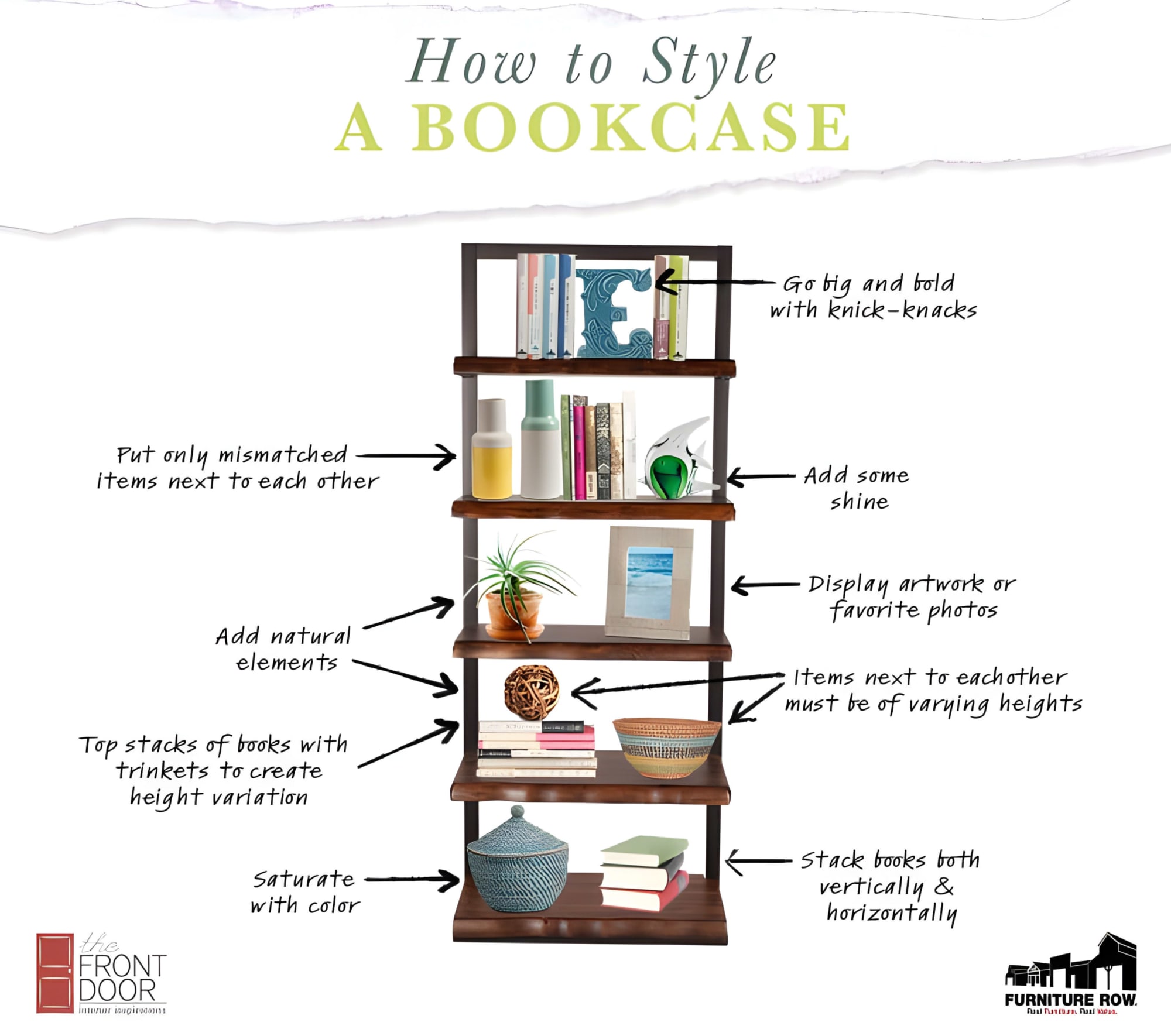 How to Style a Bookcase. 1. Put only Mismatched items text to each other 2.Add natural elements 3.Top stacks of books with trinkets to create height variation 4. Saturate with color 5. go big and bold with knick-knacks 6. add some shine 7. display artwork or favorite photos 8. items next to each other must be of varying heights 9. stack books both vertically & horizontally. The front Door Interior Inspirations + Furniture Row. Real Furniture Real Value.