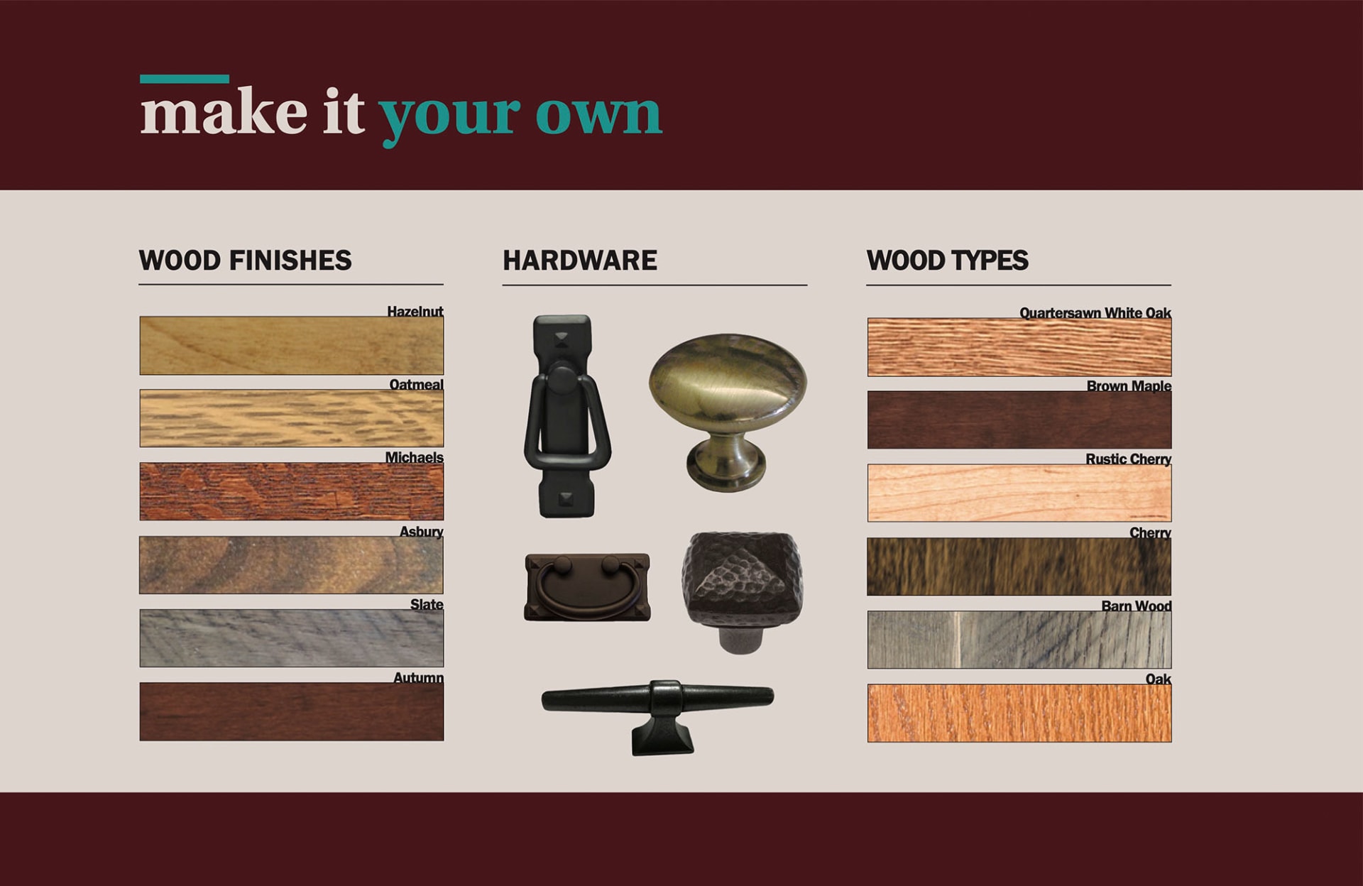 Make it Your Own. Wood Finishes. Example Options: Hazelnut, Oatmeal, Michaels, Asbury, Slate, Autumn. Hardware. Wood Types. Example Options: Quartersawn White Oak, Brown Maple, Rustic Cherry, Cherry, Barnwood, Oak.