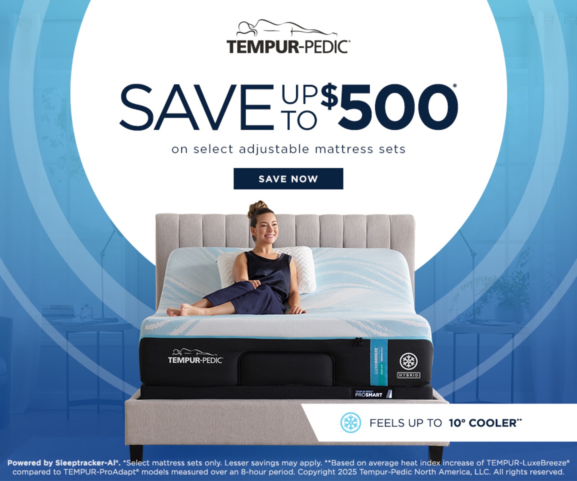 Tempur-Pedic Logo. Save up to $500 on Select adjustable mattress sets. Save Now. Powered by Sleeptracker-Al®. *Select mattress sets only. Lesser savings may apply. **Based on average heat index increase of TEMPUR-LuxeBreeze® compared to TEMPUR-ProAdapt® models measured over an 8-hour period. Copyright 2025 Tempur-Pedic North America, LLC. All rights reserved.