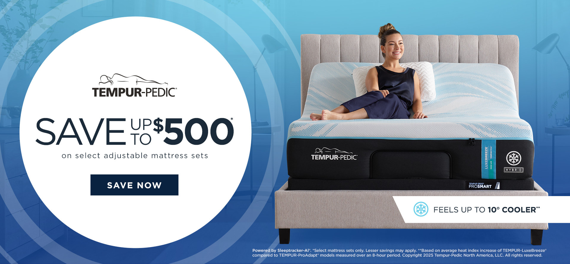 Tempur-Pedic Logo. Save up to $500 on Select adjustable mattress sets. Save Now. Powered by Sleeptracker-Al®. *Select mattress sets only. Lesser savings may apply. **Based on average heat index increase of TEMPUR-LuxeBreeze® compared to TEMPUR-ProAdapt® models measured over an 8-hour period. Copyright 2025 Tempur-Pedic North America, LLC. All rights reserved.