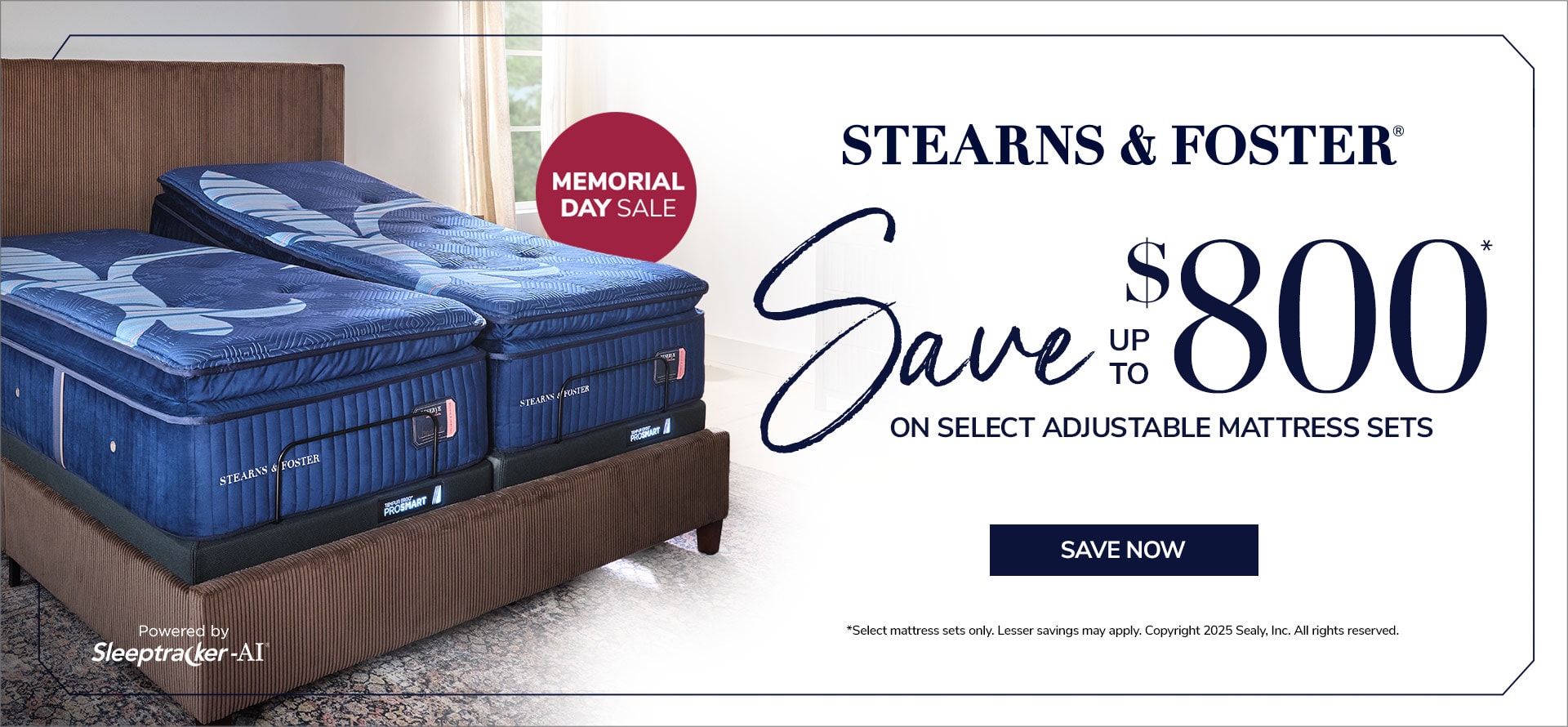 Stearns & Foster. Memorial Day Sale. Save up to $800 on select adjustable mattress sets. Save Now. Powered by Sleeptracker-AI. *Select mattress sets only. Lesser savings may apply. Copyright 2025 Sealy, Inc. All rights reserved.  