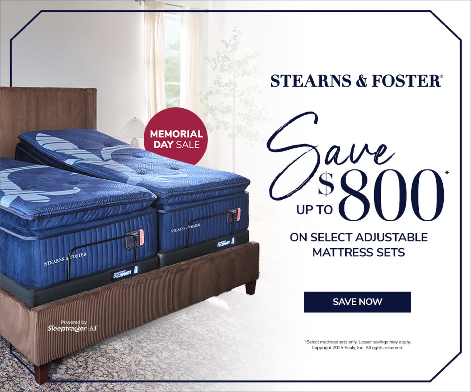 Stearns & Foster. Memorial Day Sale. Save up to $800 on select adjustable mattress sets. Save Now. Powered by Sleeptracker-AI. *Select mattress sets only. Lesser savings may apply. Copyright 2025 Sealy, Inc. All rights reserved.  
