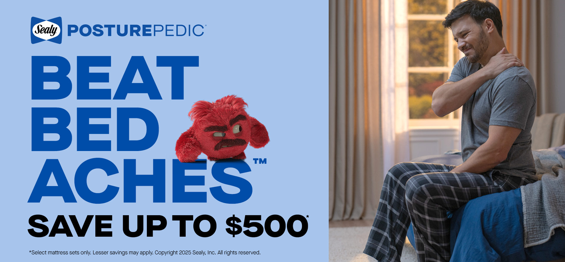 Posture-Pedic. Beat Bed Aches. Save up to $500. *Select mattress sets only. Lesser savings may apply. Copyright 2025 Sealy, Inc. All rights reserved.