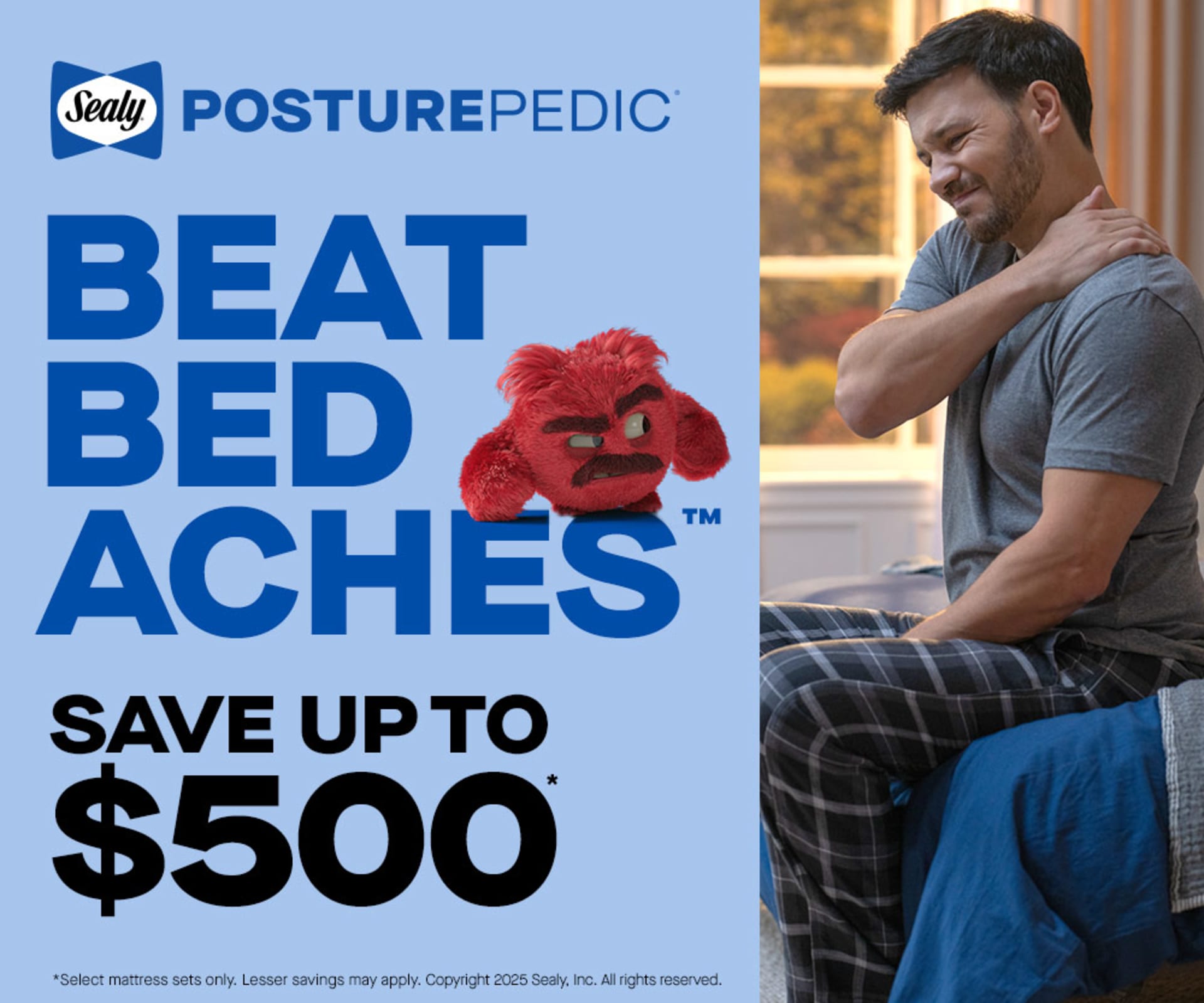 Posture-Pedic. Beat Bed Aches. Save up to $500. *Select mattress sets only. Lesser savings may apply. Copyright 2025 Sealy, Inc. All rights reserved.
