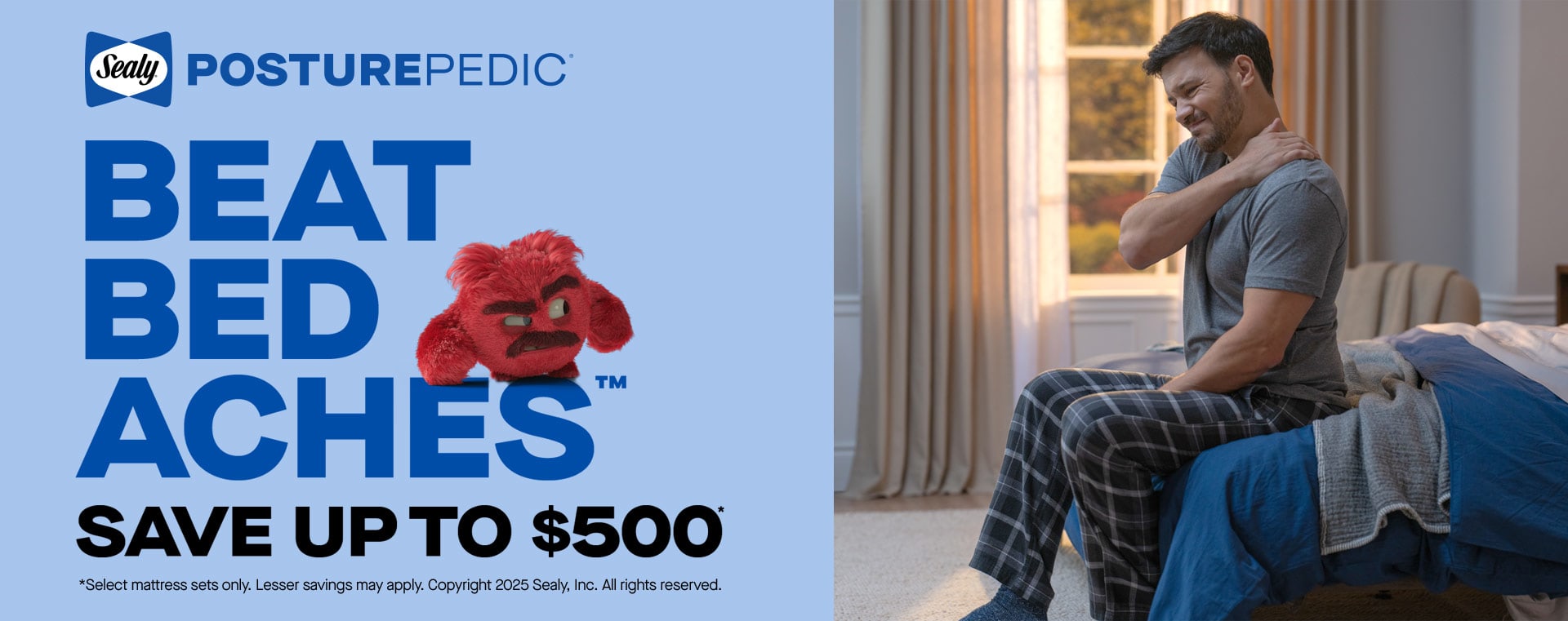 Posture-Pedic. Beat Bed Aches. Save up to $500. *Select mattress sets only. Lesser savings may apply. Copyright 2025 Sealy, Inc. All rights reserved.