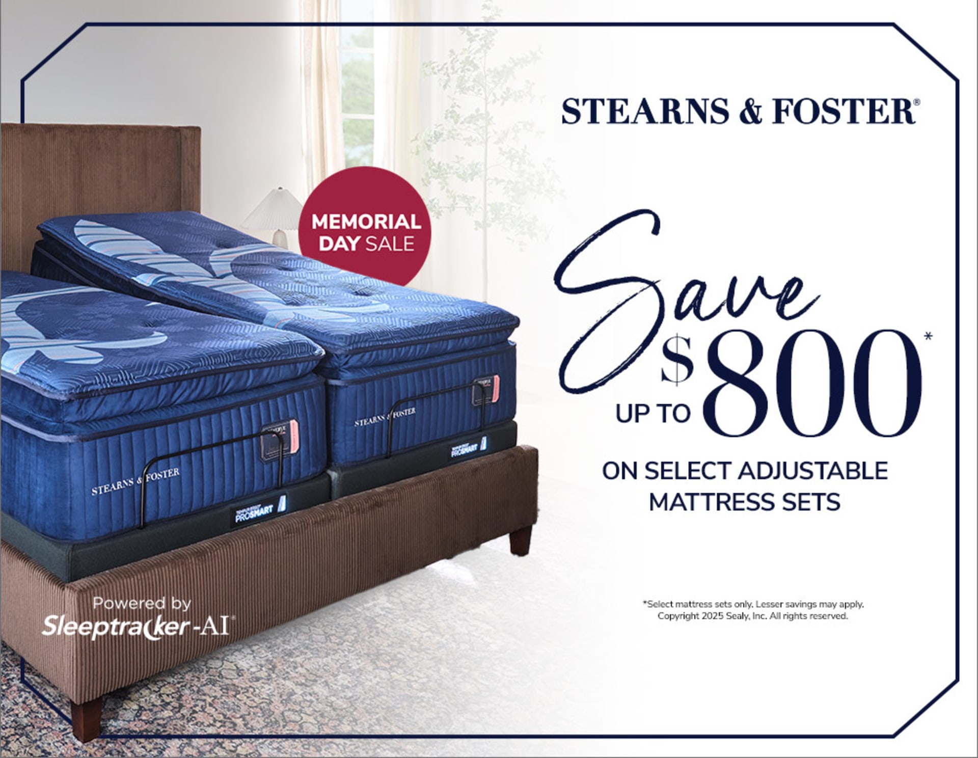 Stearns and Foster Memorial Day Sale. Save Up To $800 on Select Adjustable Mattress Sets. Adjustable Base Powered By Sleeptracker-AI. Select mattress sets only. Lesser savings may apply.Copyright 2025 Sealy, Inc. All rights reserved.  