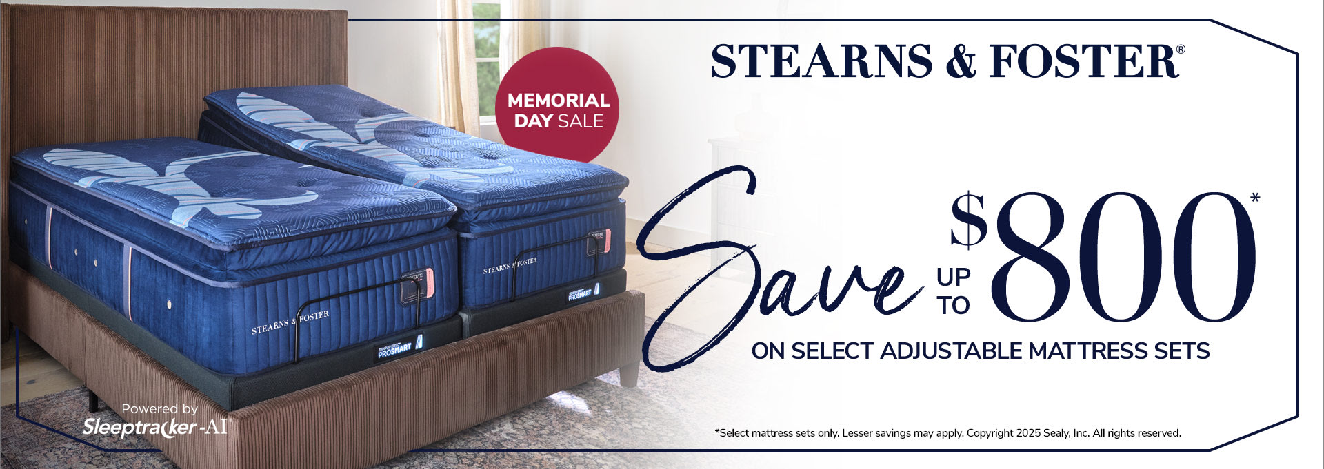 Stearns and Foster Memorial Day Sale. Save Up To $800 on Select Adjustable Mattress Sets. Adjustable Base Powered By Sleeptracker-AI. Select mattress sets only. Lesser savings may apply.Copyright 2025 Sealy, Inc. All rights reserved.  