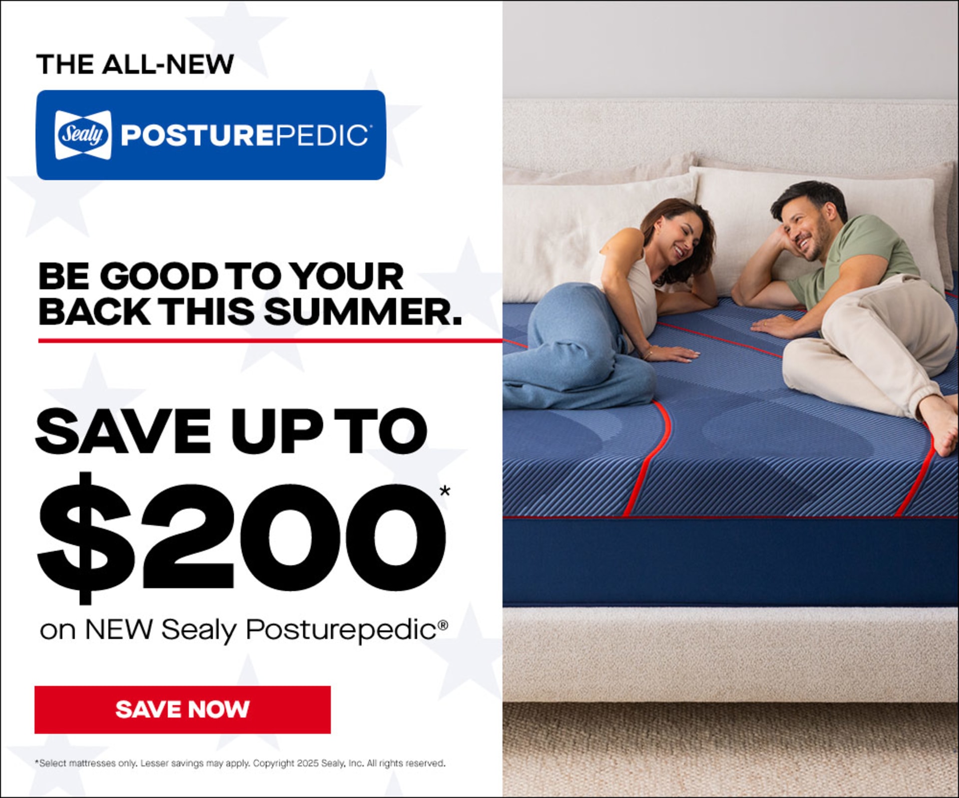 The All New. Sealy PosturePedic. Be Good to Your Back This Summer. Save up to $200 on New Sealy PosturePedic. Select mattresses only. Lesser savings may apply. Copyright 2025 Sealy, Inc. All rights reserved.