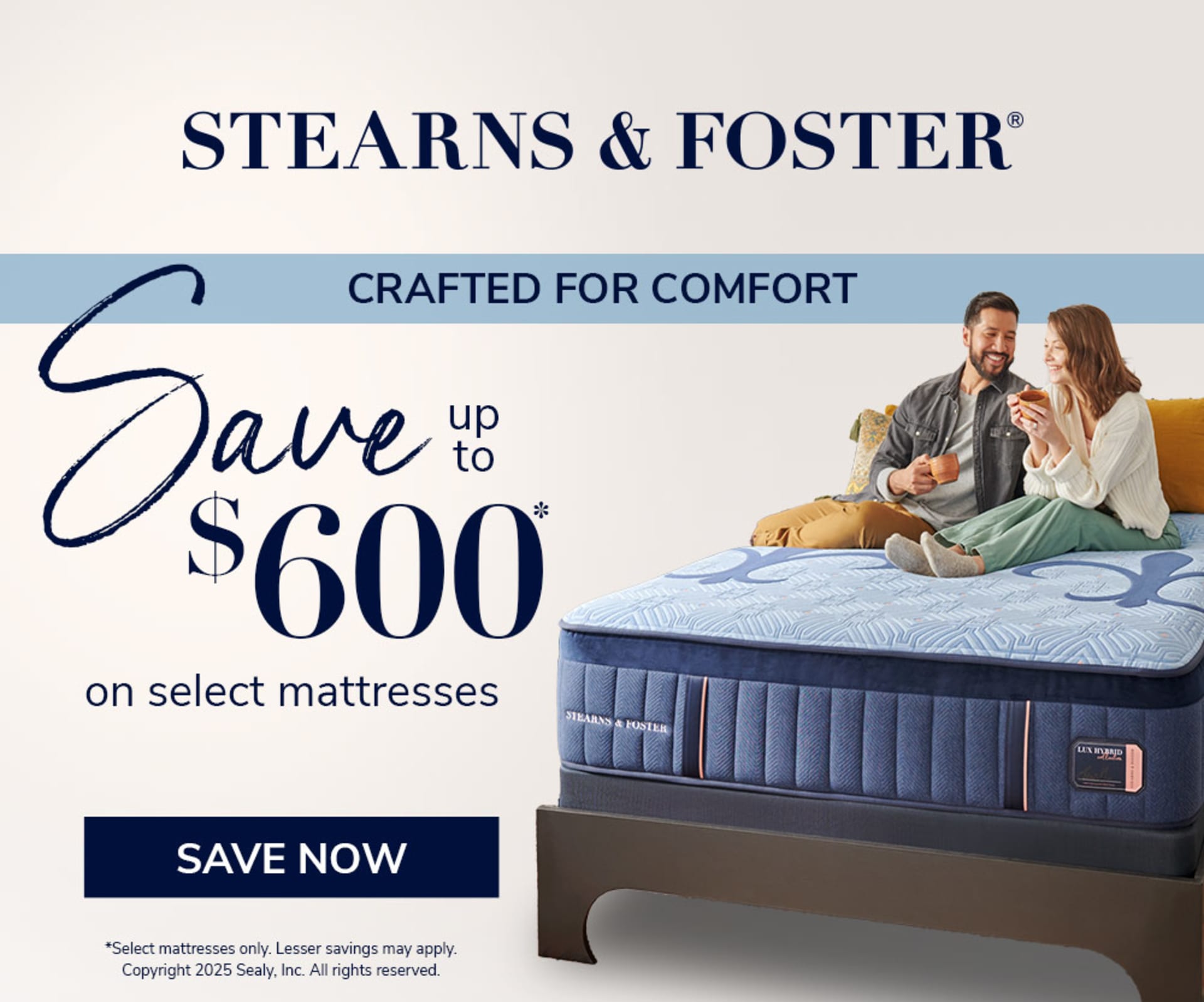Stearns & Foster. Crafted For comfort. Save up to $600 on Select Mattresses. Save Now. *Select mattresses only. Lesser savings may apply. Copyright 2025 Sealy, Inc. All rights reserved.