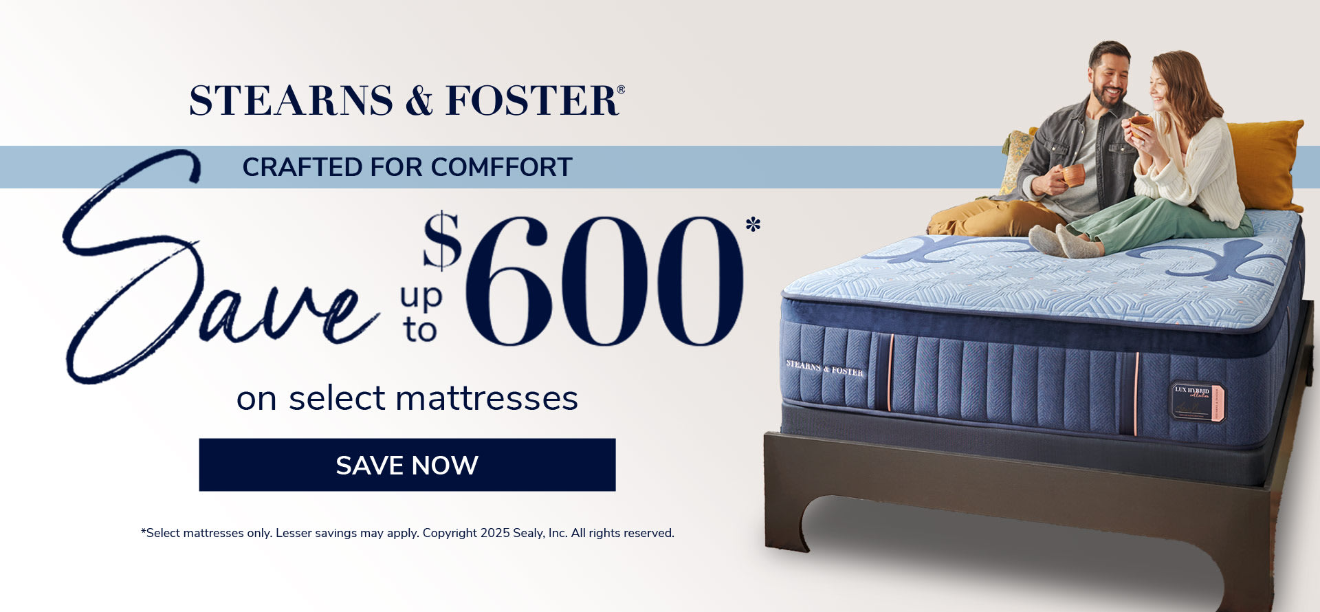 Stearns & Foster. Crafted For comfort. Save up to $600 on Select Mattresses. Save Now. *Select mattresses only. Lesser savings may apply. Copyright 2025 Sealy, Inc. All rights reserved.