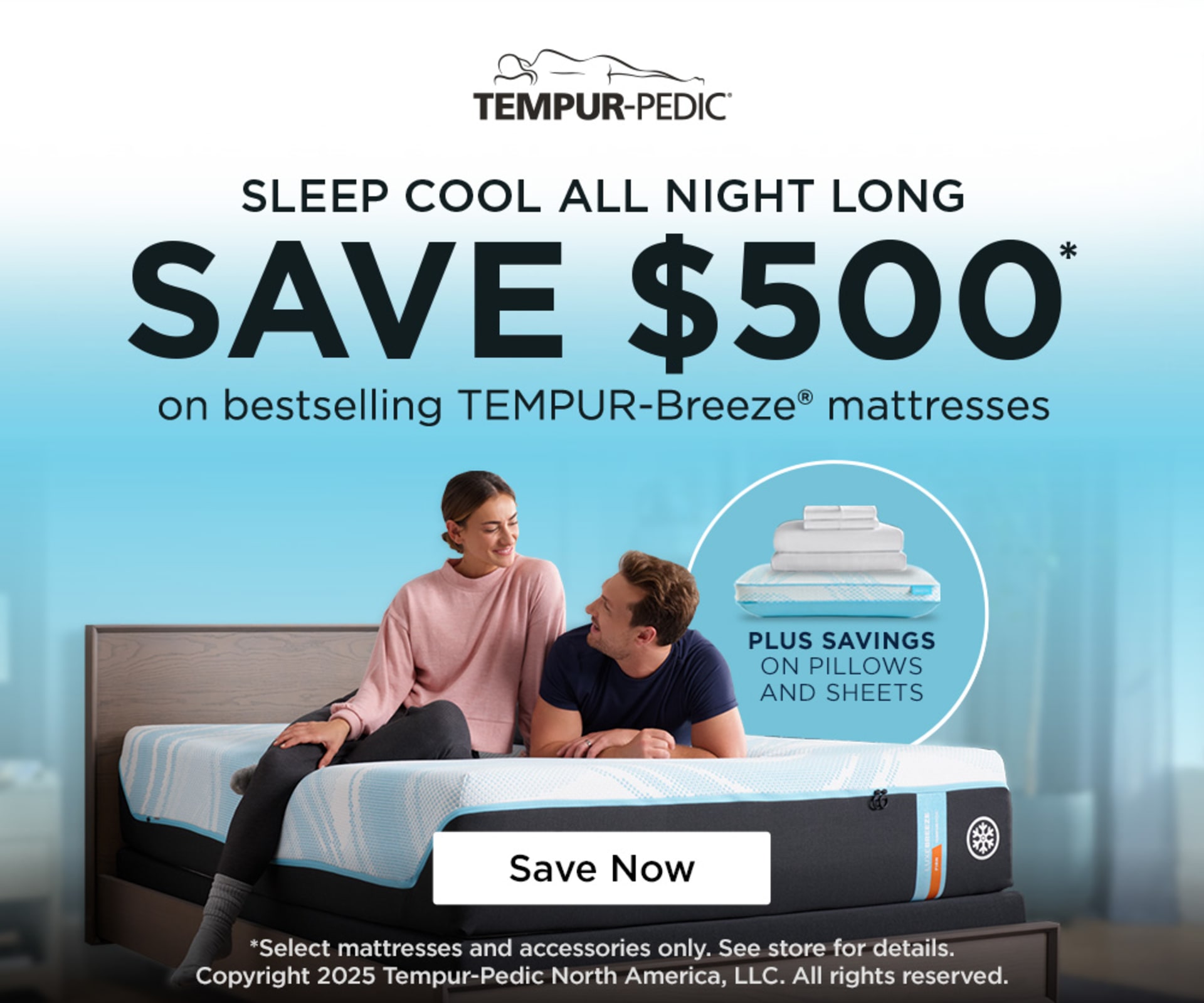 Tempur-Pedic. Sleep Cool All Night Long. Save $500 on Bestselling Breeze Mattresses. Plus Savings on Pillows and Sheets. Save Now.*Select mattresses and accessories only. See store for details. Copyright 2025 Tempur-Pedic North America, LLC. All rights reserved.