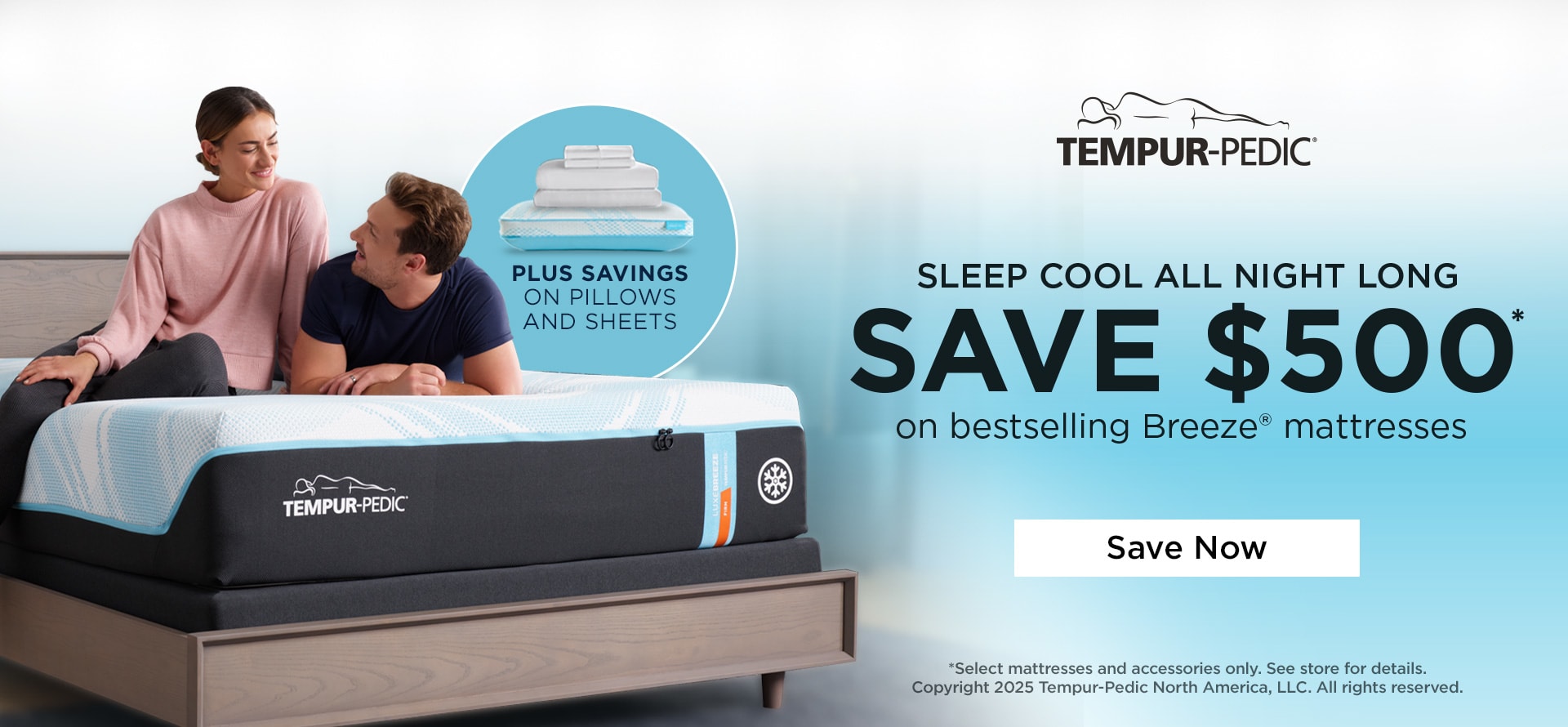Tempur-Pedic. Sleep Cool All Night Long. Save $500 on Bestselling Breeze Mattresses. Plus Savings on Pillows and Sheets. Save Now.*Select mattresses and accessories only. See store for details. Copyright 2025 Tempur-Pedic North America, LLC. All rights reserved.