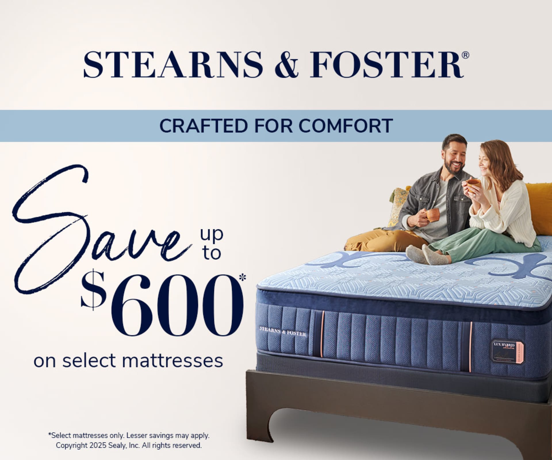 Stearns & Foster. Crafted For comfort. Save up to $600 on Select Mattresses. *Select mattresses only. Lesser savings may apply. Copyright 2025 Sealy, Inc. All rights reserved.