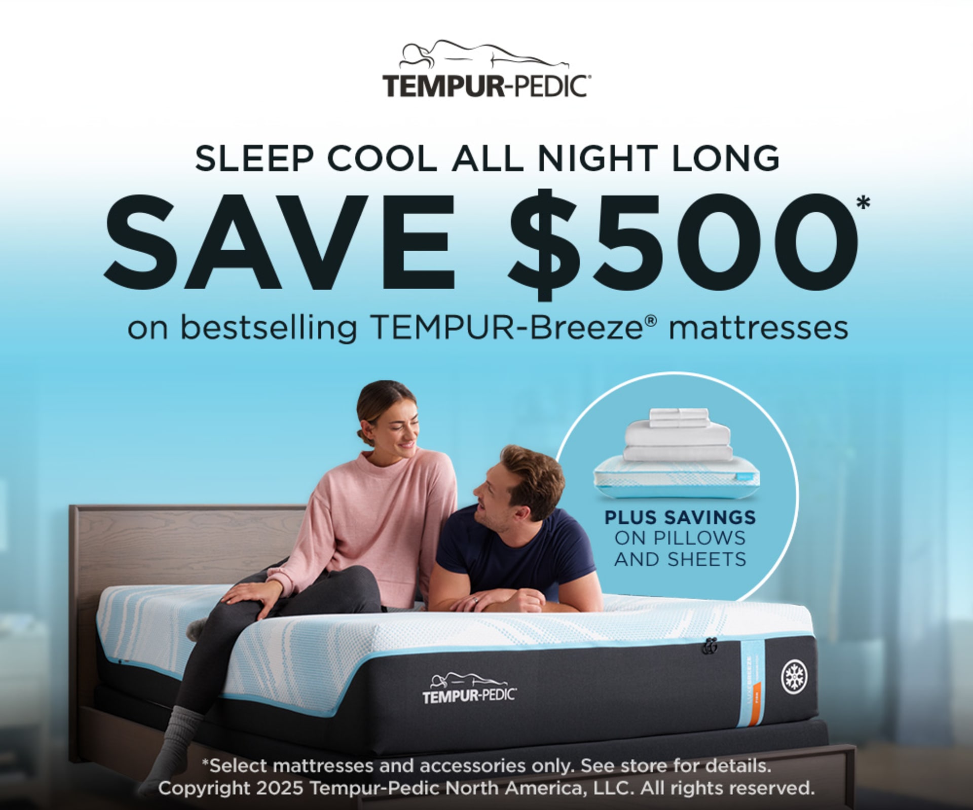 Tempur-Pedic. Sleep Cool All Night Long. Save $500 on Bestselling Breeze Mattresses. Plus Savings on Pillows and Sheets. *Select mattresses and accessories only. See store for details. Copyright 2025 Tempur-Pedic North America, LLC. All rights reserved.