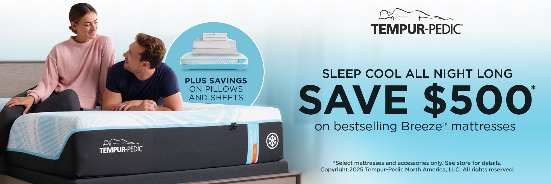 Tempur-Pedic. Sleep Cool All Night Long. Save $500 on Bestselling Breeze Mattresses. Plus Savings on Pillows and Sheets. *Select mattresses and accessories only. See store for details. Copyright 2025 Tempur-Pedic North America, LLC. All rights reserved.