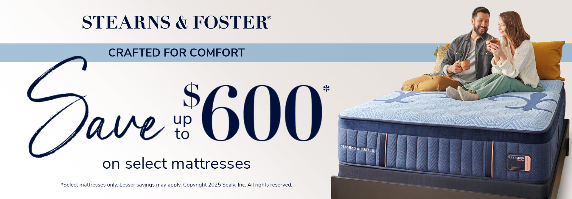 Stearns & Foster. Crafted For comfort. Save up to $600 on Select Mattresses. *Select mattresses only. Lesser savings may apply. Copyright 2025 Sealy, Inc. All rights reserved.