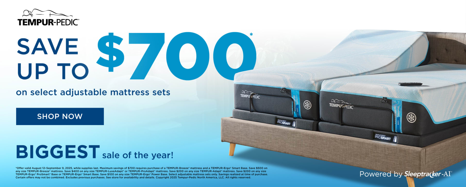 Tempur-Pedic. Save up to $700 on Adjustable Mattress Sets. Shop Now. Biggest Sale of the Year. *Offer valid August 12–September 9, 2025, while supplies last. Maximum savings of $700 requires purchase of a TEMPUR-Breeze® mattress and a TEMPUR-Ergo® Smart Base. Save $500 on any size TEMPUR-Breeze® mattress. Save $400 on any size TEMPUR-LuxeAdapt® or TEMPUR-ProAdapt® mattress. Save $200 on any size TEMPUR-Adapt® mattress. Save $200 on any size TEMPUR-Ergo® ProSmart® Base or TEMPUR-Ergo® Smart Base. Save $100 on any size TEMPUR-Ergo® Power Base. Select adjustable mattress sets only. Savings realized at time of purchase. Certain offers may not be combined. Excludes previous purchases. See store for availability and details. Copyright 2025 Tempur-Pedic North America, LLC. All rights reserved.