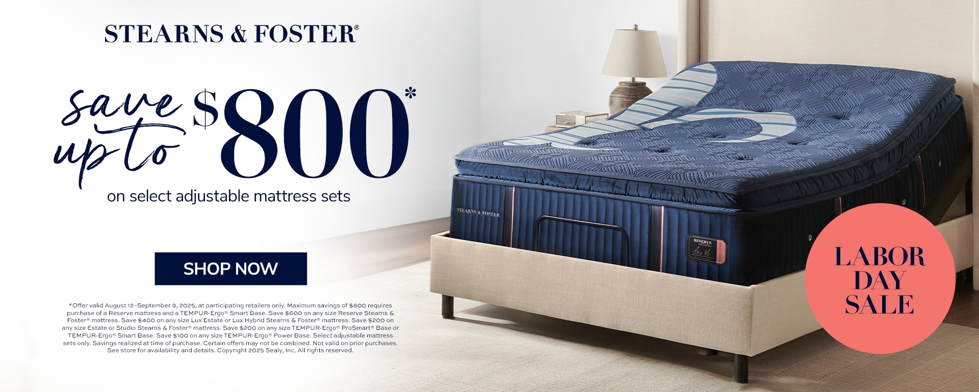 Stearns & Foster. Save up to $800 on select adjustable mattress set. Shop Now. Labor Day Sale. *Offer valid August 12–September 9, 2025, at participating retailers only. Maximum savings of $800 requires purchase of a Reserve mattress and a TEMPUR-Ergo® Smart Base. Save $600 on any size Reserve Stearns & Foster® mattress. Save $400 on any size Lux Estate or Lux Hybrid Stearns & Foster® mattress. Save $200 on any size Estate or Studio Stearns & Foster® mattress. Save $200 on any size TEMPUR-Ergo® ProSmart® Base or TEMPUR-Ergo® Smart Base. Save $100 on any size TEMPUR-Ergo® Power Base. Select adjustable mattress sets only. Savings realized at time of purchase.  Certain offers may not be combined. Not valid on prior purchases. See store for availability and details. Copyright 2025 Sealy, Inc. All rights reserved.