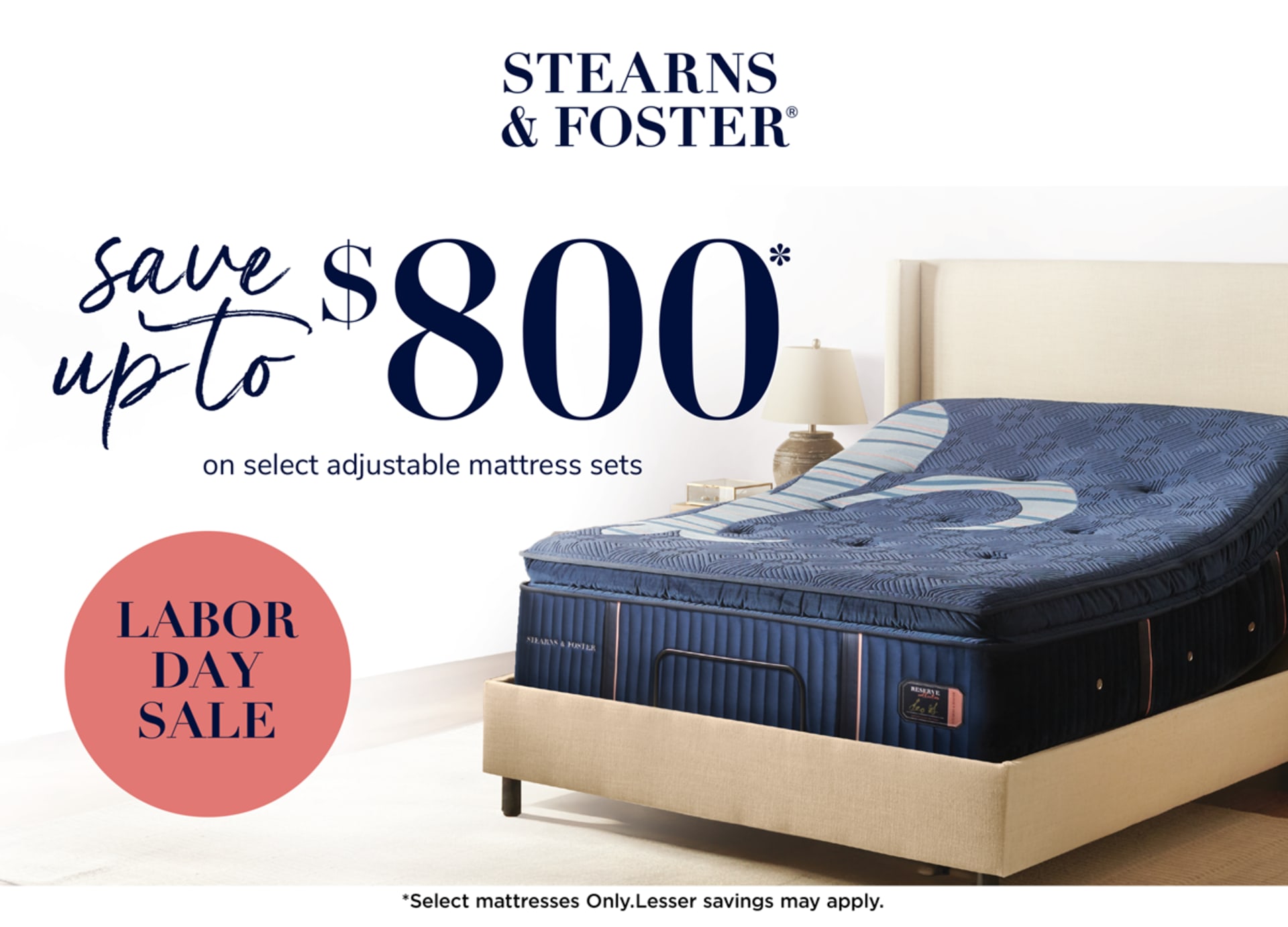 Stearns & Foster. Save up to $800 on select adjustable mattress set. Shop Now. Labor Day Sale. *Offer valid August 12–September 9, 2025, at participating retailers only. Maximum savings of $800 requires purchase of a Reserve mattress and a TEMPUR-Ergo® Smart Base. Save $600 on any size Reserve Stearns & Foster® mattress. Save $400 on any size Lux Estate or Lux Hybrid Stearns & Foster® mattress. Save $200 on any size Estate or Studio Stearns & Foster® mattress. Save $200 on any size TEMPUR-Ergo® ProSmart® Base or TEMPUR-Ergo® Smart Base. Save $100 on any size TEMPUR-Ergo® Power Base. Select adjustable mattress sets only. Savings realized at time of purchase.  Certain offers may not be combined. Not valid on prior purchases. See store for availability and details. Copyright 2025 Sealy, Inc. All rights reserved.
