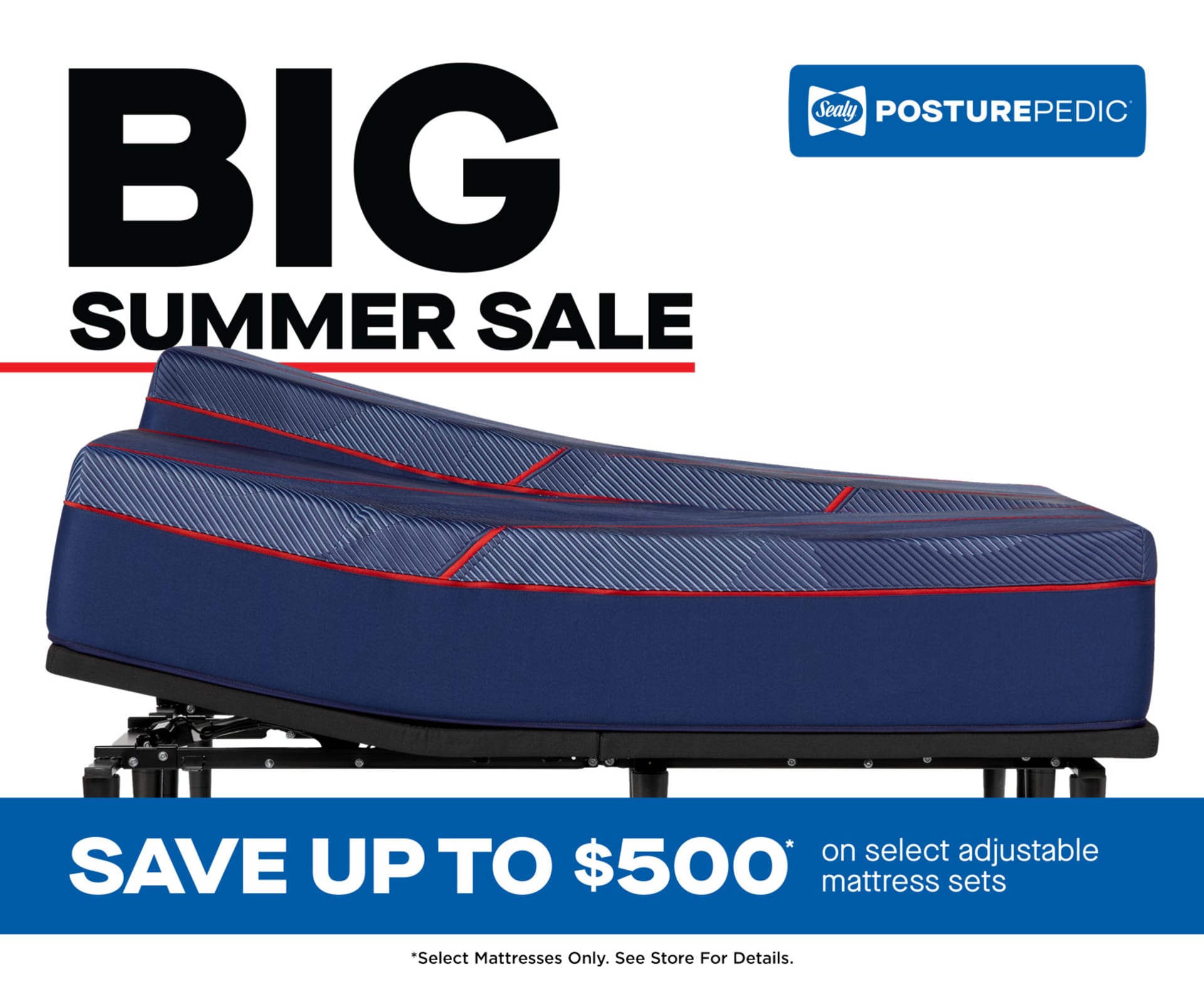 Big Summer Sale. Sealy Posturepedic. Save Up to $500 on Select Adjustable Mattress Sets. *Offer valid August 12–September 9, 2025, at participating retailers. Maximum savings of $500 requires purchase of a Sealy Posturepedic® High Point II Hybrid mattress and a TEMPUR-Ergo® Smart Base. Save $300 on any size Sealy Posturepedic® High Point II Hybrid mattress. Save $200 on any size Sealy Posturepedic® Brenham II Hybrid or Spring mattress. Save $100 on any size Sealy Posturepedic® Albany II Hybrid or Spring mattress. Save $200 on any size TEMPUR-Ergo® ProSmart® Base or TEMPUR-Ergo® Smart Base. Save $100 on any size TEMPUR-Ergo® Power Base. Select adjustable mattress sets only. Savings realized at time of purchase. Certain offers may not be combined. Not valid on prior purchases. See store for availability and details. Copyright 2025 Sealy, Inc. All rights reserved.