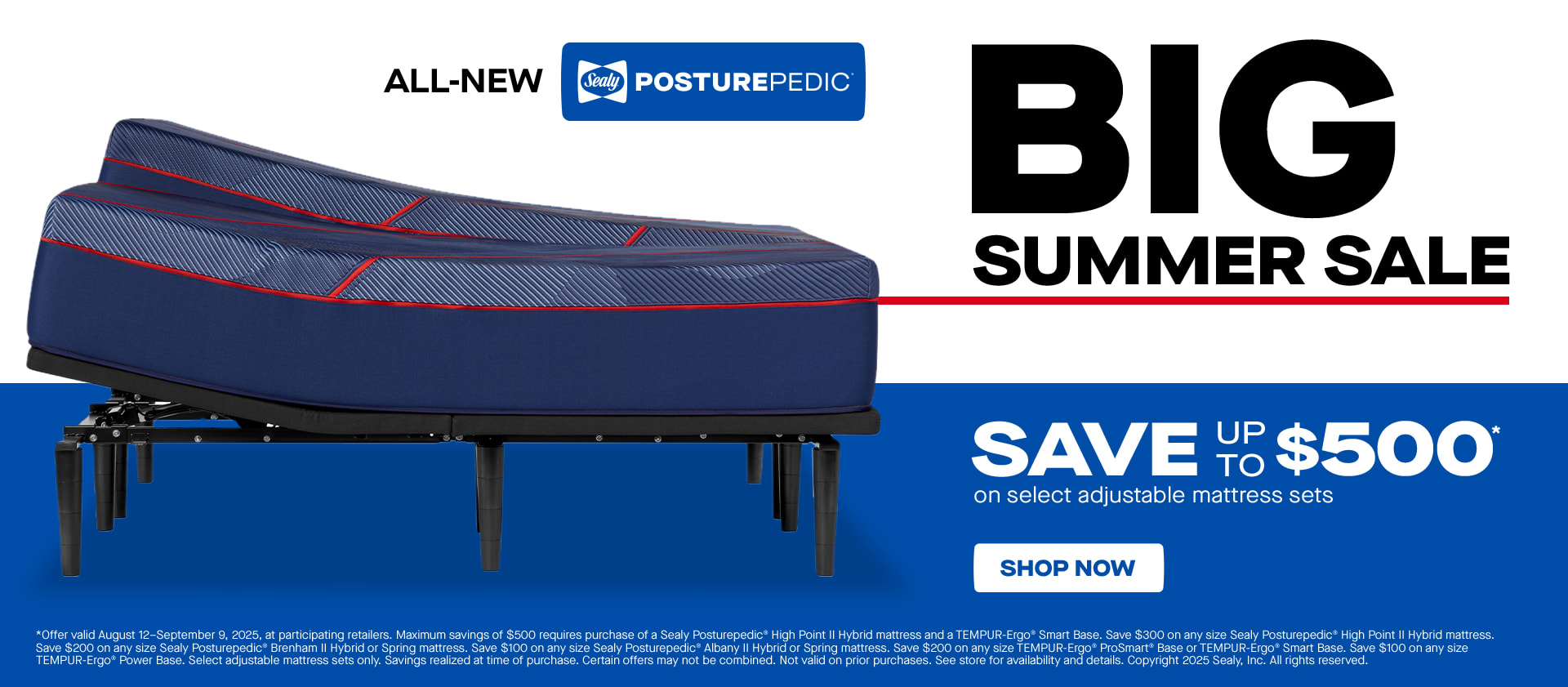Big Summer Sale. Sealy Posturepedic. Save Up to $500 on Select Adjustable Mattress Sets. *Offer valid August 12–September 9, 2025, at participating retailers. Maximum savings of $500 requires purchase of a Sealy Posturepedic® High Point II Hybrid mattress and a TEMPUR-Ergo® Smart Base. Save $300 on any size Sealy Posturepedic® High Point II Hybrid mattress. Save $200 on any size Sealy Posturepedic® Brenham II Hybrid or Spring mattress. Save $100 on any size Sealy Posturepedic® Albany II Hybrid or Spring mattress. Save $200 on any size TEMPUR-Ergo® ProSmart® Base or TEMPUR-Ergo® Smart Base. Save $100 on any size TEMPUR-Ergo® Power Base. Select adjustable mattress sets only. Savings realized at time of purchase. Certain offers may not be combined. Not valid on prior purchases. See store for availability and details. Copyright 2025 Sealy, Inc. All rights reserved.