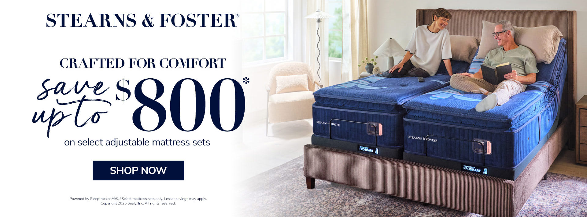 Stearns & Foster. Crafted for comfort. Save Up to $800 on select adjustable mattress sets. Shop Now. Powered by Sleeptracker AI®. * Select mattress sets only. Lesser savings may apply. Copyright 2025 Sealy, Inc. All rights reserved.