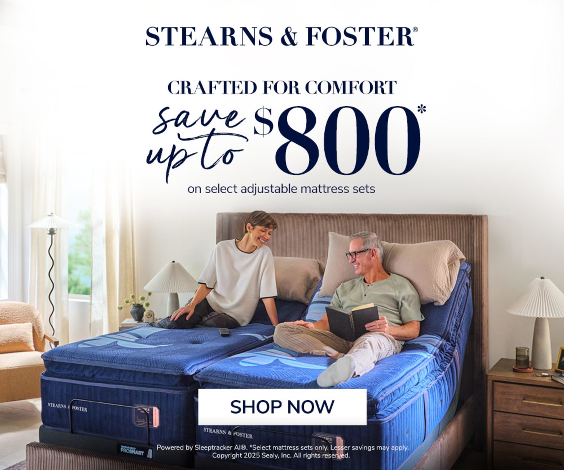 Stearns & Foster. Crafted for comfort. Save Up to $800 on select adjustable mattress sets. Shop Now. Powered by Sleeptracker AI®. * Select mattress sets only. Lesser savings may apply. Copyright 2025 Sealy, Inc. All rights reserved.