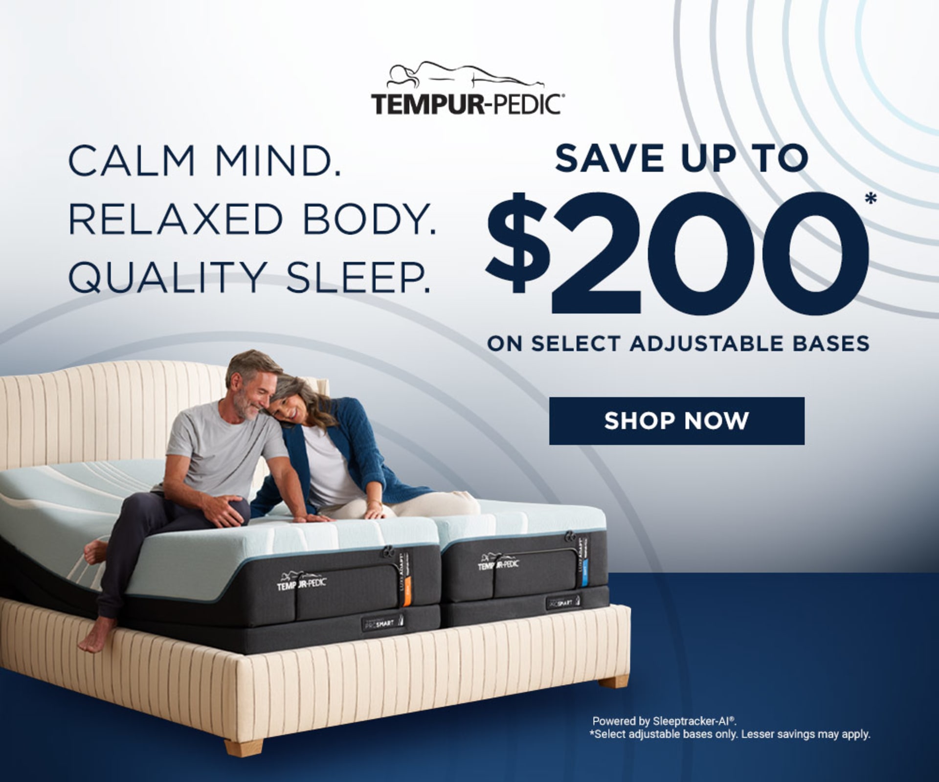Tempur-Pedic. Calm Mind. Relaxed Body. Quality Sleep. Save up to $200 on select adjustable bases. Shop now. Powered by Sleeptracker-AI. *Select adjustable bases only. Lesser savings may apply.