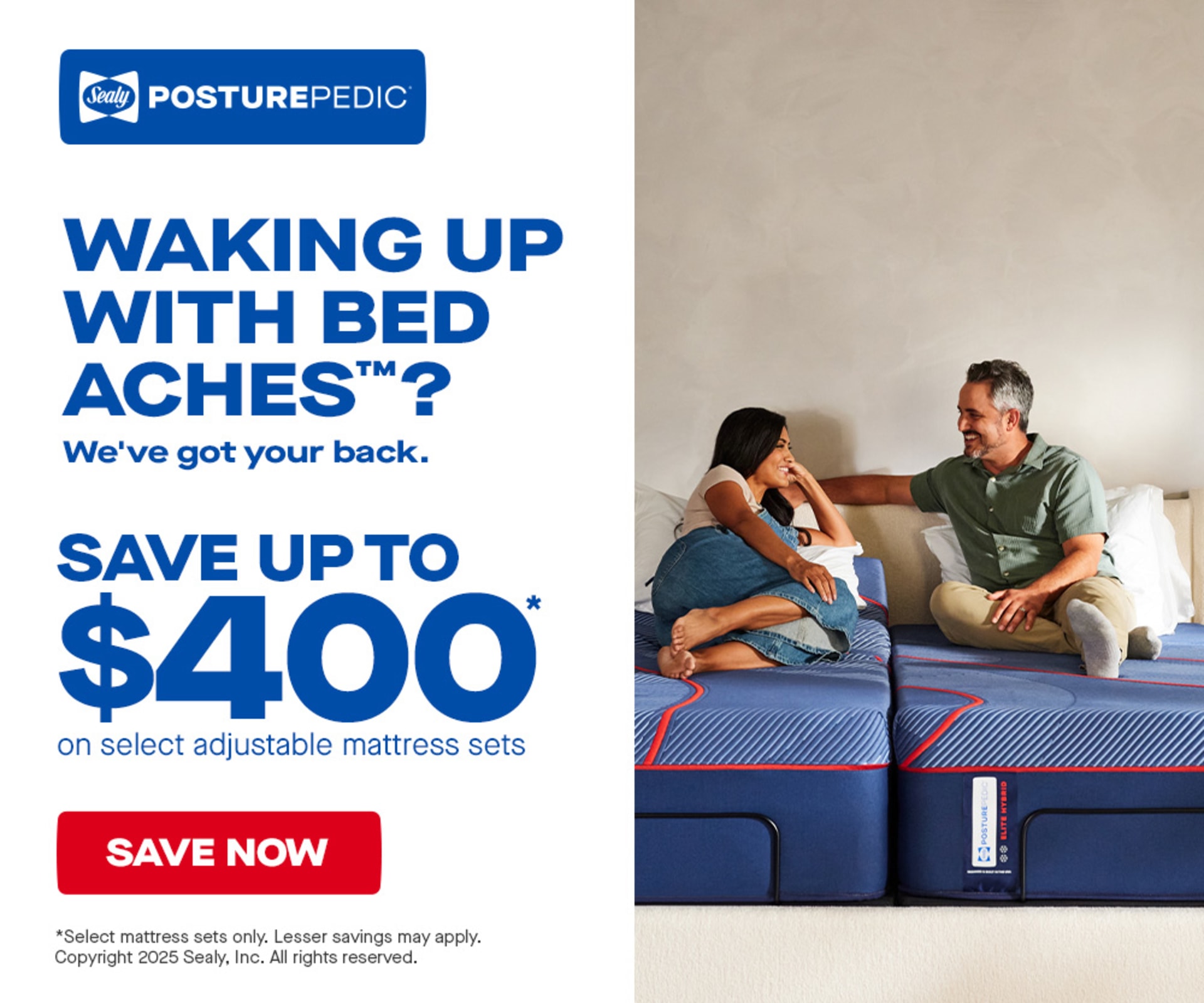 Sealy PosturePedic. Waking up with Bed Aches? We've got your back. Save up to $400 on select adjustable mattress sets. Save now. Select adjustable mattress sets only. Lesser savings may apply. Copywright 2025 Sealy. Inc. All rights reserved.