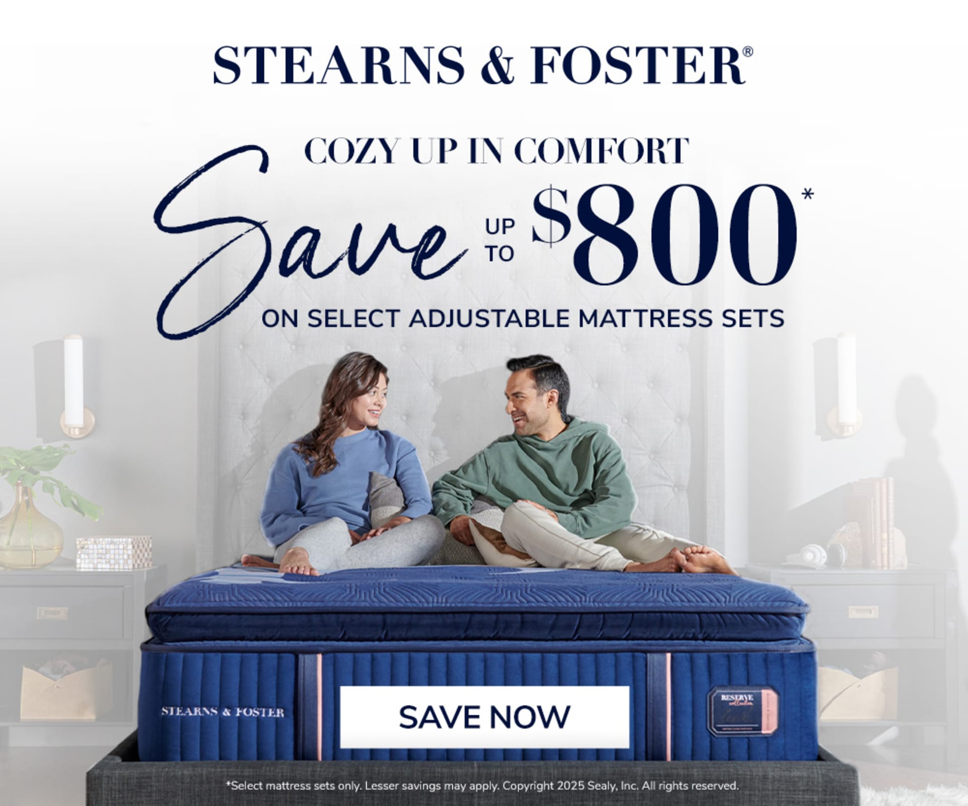 Stearns & Foster. Cozy Up in Comfort. Save up to $800 on select adjustable mattress sets. Save now. Select mattress sets only. Lesser savings may apply. Copywritght 2025 Sealy. Inc. All rights reserved.