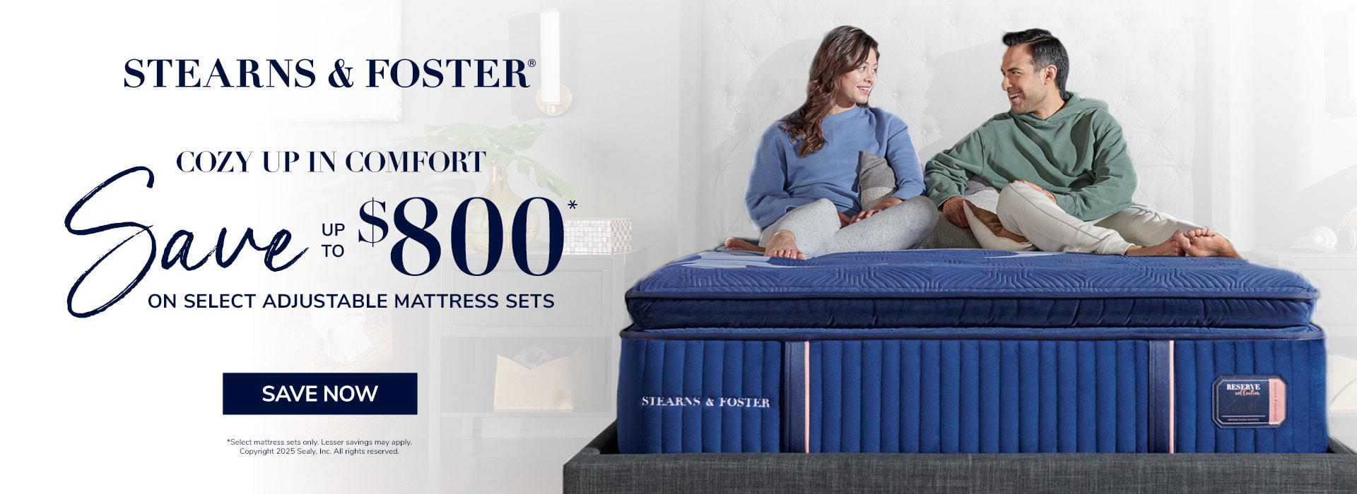 Stearns & Foster. Cozy Up in Comfort. Save up to $800 on select adjustable mattress sets. Save now. Select mattress sets only. Lesser savings may apply. Copywritght 2025 Sealy. Inc. All rights reserved.